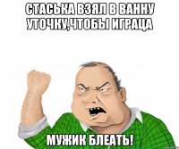 Стаська взял в ванну уточку,чтобы играЦа МУЖИК БЛЕАТЬ!