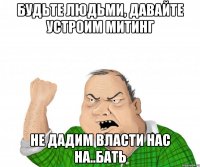 будьте людьми, давайте устроим митинг не дадим власти нас на..бать