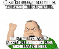 Эй Сучёнок щас договоришься тут ! зубов не пересчитаешь. Лан Наташ я уезжаю, мы расстаемся извиняйся сама заколебала уже меня.