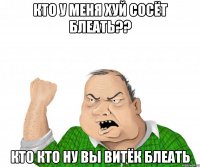 Кто у меня хуй сосёт блеать?? кто кто ну вы Витёк блеать