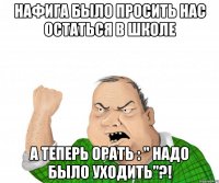 нафига было просить нас остаться в школе а теперь орать : " надо было уходить"?!