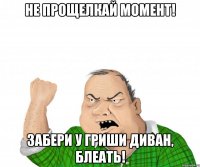 Не прощелкай момент! Забери у Гриши диван, блеать!