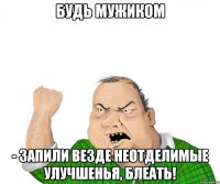 Будь мужиком - запили везде неотделимые улучшенья, блеать!