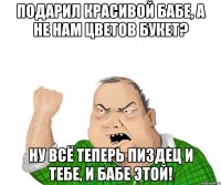 Подарил красивой бабе, а не нам цветов букет? Ну всё теперь пиздец и тебе, и бабе этой!