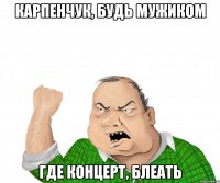 Карпенчук, будь мужиком Где концерт, блеать