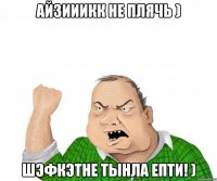 Айзииикк не плячь ) Шэфкэтне тынла епти! )