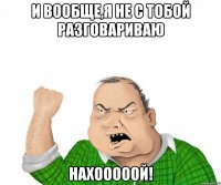 И вообще,я не с тобой разговариваю НАХОООООЙ!