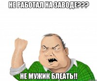 Не работал на заводе??? Не мужик блеать!!