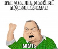 Купи девушке достойный подарок на 8 марта Блеать