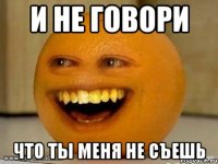 И не говори Что Ты меня не съешь