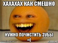 хахахах как смешно нужно почистить зубы =(