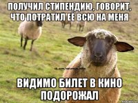 Получил стипендию, говорит, что потратил её всю на меня Видимо билет в кино подорожал