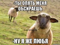 -ты опять меня обсираешь -ну я же любя