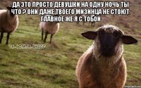 Да это просто девушки на одну ночь ты что ? Они даже твоего мизинца не стоют. Главное же я с тобой 