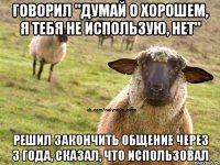 Говорил "думай о хорошем, я тебя не использую, нет" Решил закончить общение через 3 года, сказал, что использовал