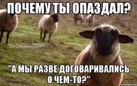 почему ты опаздал? "а мы разве договаривались о чем-то?"