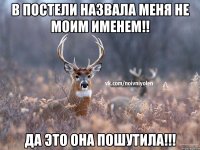 В ПОСТЕЛИ НАЗВАЛА МЕНЯ НЕ МОИМ ИМЕНЕМ!! ДА ЭТО ОНА ПОШУТИЛА!!!