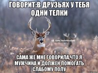 говорит:в друзьях у тебя одни телки сама же мне говорила,что я мужчина и должен помогать слабому полу