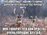 Любимая пишет какому-то парню: "Дорогой, хотела бы к тебе переехать жить" Мне говорит, что они просто очень хорошие друзья