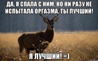 Да, я спала с ним, но ни разу не испытала оргазма. Ты лучший! Я лучший! =)