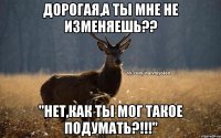 дорогая,а ты мне не изменяешь?? "нет,как ты мог такое подумать?!!!"