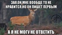 зая,он мне вообще то не нравится,но он пишет первым а я не могу не ответить