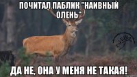 почитал паблик "наивный олень" да не, она у меня не такая!