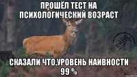 прошёл тест на психологический возраст сказали что,уровень наивности 99 %