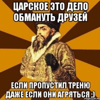 Царское это дело обмануть друзей если пропустил треню даже если они агряться ;)