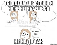 ты одеваешь стринги но не негибаешься не надо так