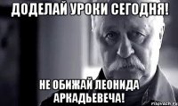 Доделай уроки сегодня! Не обижай леонида Аркадьевеча!