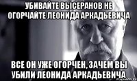 убивайте высеранов не огорчайте леонида аркадьевича все он уже огорчен, зачем вы убили леонида аркадьевича