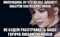 миленщики, ну что же вы, давайте наберём 500 подписчиков не будем расстраивать нашу горячо любимую милен