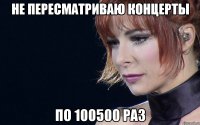не пересматриваю концерты по 100500 раз