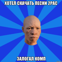 Хотел скачать песни 2PAC Залогал комп