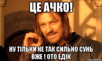 це ачко! ну тільки не так сильно сунь вже ! ото Едік