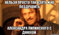 Нельзя просто так взять и не поздравить Александра Липинского с днюхой.