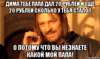 Дима тебе папа дал 20 рублей и ещё 20 рублей сколько у тебя стало? 0 потому что вы незнаете какой мой папа!