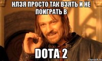 НЛЗЯ ПРОСТО ТАК ВЗЯТЬ И НЕ ПОИГРАТЬ В DOTA 2