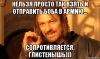 нельзя просто так взять и отправить БОБА в армию... сопротивляется, глистенышь)))