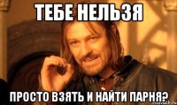 Тебе нельзя Просто взять и найти парня?