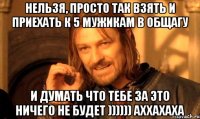 нельзя, просто так взять и приехать к 5 мужикам в общагу и думать что тебе за это ничего не будет )))))) аххахаха