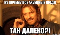 ну почему все ахуенные люди так далеко?!