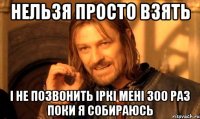 нельзя просто взять і не позвонить Іркі мені 300 раз поки я собираюсь