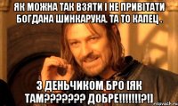 Як МОЖНА ТАК ВЗЯТИ І НЕ ПРИВІТАТИ БОГДАНА ШИНКАРУКА. ТА ТО КАПЕЦ . З ДЕНЬЧИКОМ Бро [як там??????? добре!!!!!!!?!]