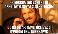 Як можна так взяти і не привітати друга з деньчиком Бодя Вітаю [бро] все будо пучком тиш шинкарук