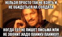 нельзя просто так не взять и не обидеться на солдата когда тот не пишет письма или не звонит.надо панику панику!!