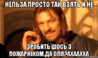 нельза просто так взять и не зробить шось з пожарніком.да Оля?ахаахха