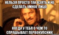 нельзя просто так взять и не сделать умное лицо когда у тебя о чем то спрашывает первокупсник