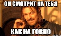 он смотрит на тебя как на говно
